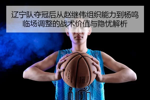 辽宁队夺冠后从赵继伟组织能力到杨鸣临场调整的战术价值与隐忧解析