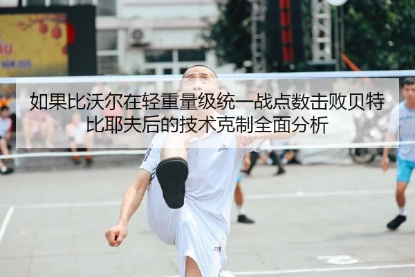 如果比沃尔在轻重量级统一战点数击败贝特比耶夫后的技术克制全面分析